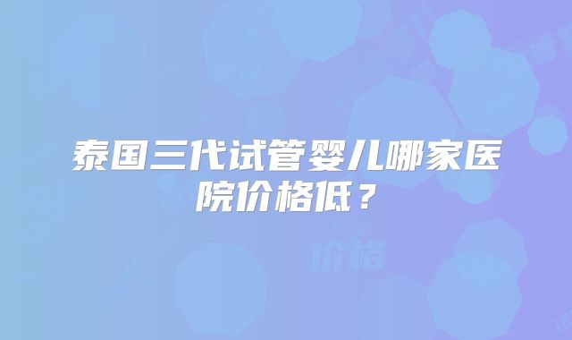 泰国三代试管婴儿哪家医院价格低？