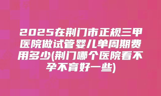 2025在荆门市正规三甲医院做试管婴儿单周期费用多少(荆门哪个医院看不孕不育好一些)