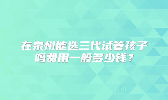 在泉州能选三代试管孩子吗费用一般多少钱？