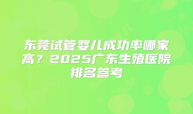 东莞试管婴儿成功率哪家高？2025广东生殖医院排名参考