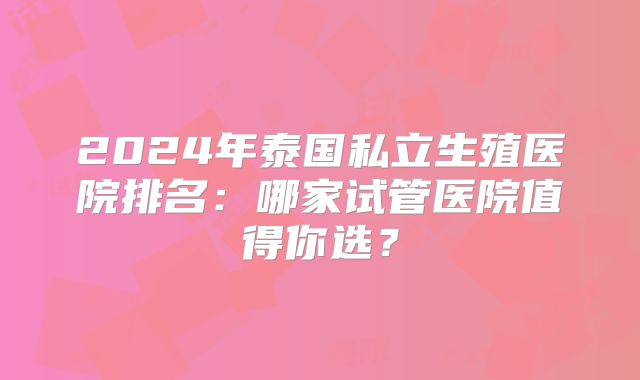 2024年泰国私立生殖医院排名:哪家试管医院值得你选?
