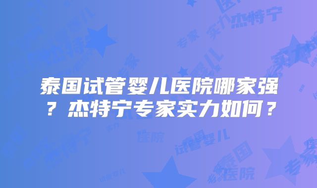 泰国试管婴儿医院哪家强？杰特宁专家实力如何？