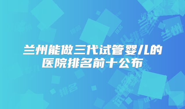兰州能做三代试管婴儿的医院排名前十公布