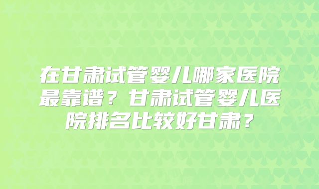 在甘肃试管婴儿哪家医院最靠谱？甘肃试管婴儿医院排名比较好甘肃？