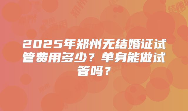 2025年郑州无结婚证试管费用多少？单身能做试管吗？