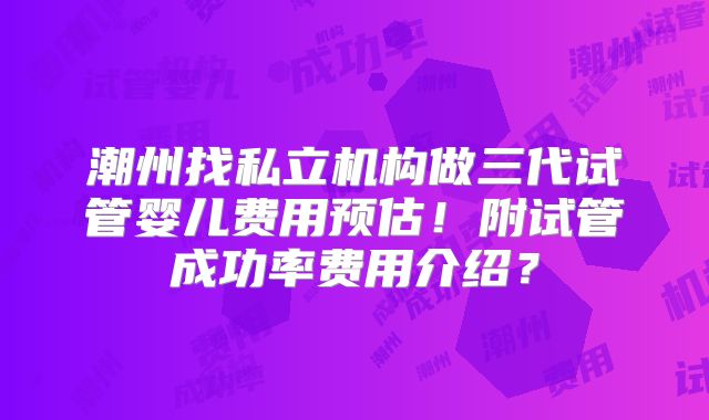 潮州找私立机构做三代试管婴儿费用预估！附试管成功率费用介绍？