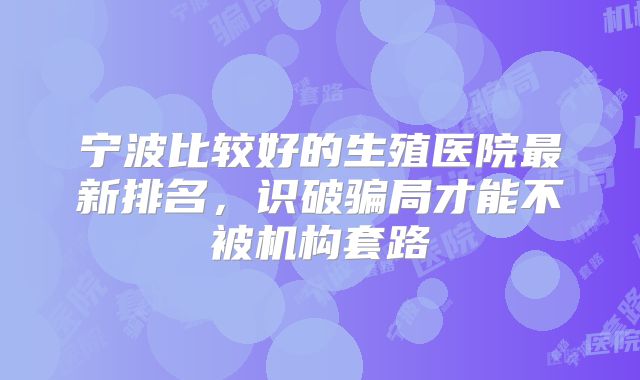 宁波比较好的生殖医院最新排名，识破骗局才能不被机构套路