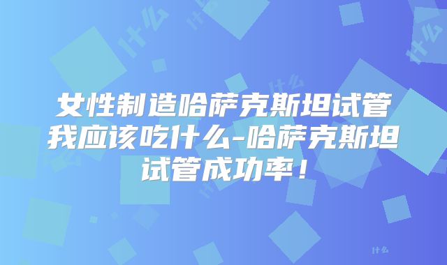 女性制造哈萨克斯坦试管我应该吃什么-哈萨克斯坦试管成功率!