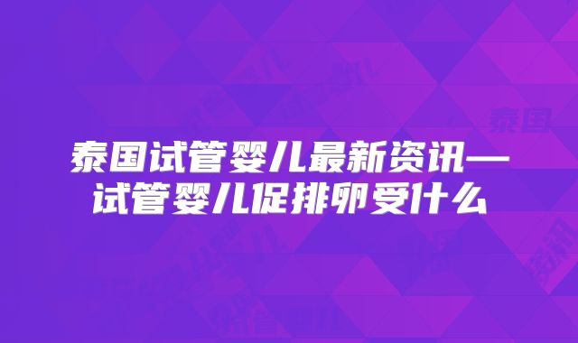 泰国试管婴儿最新资讯—试管婴儿促排卵受什么