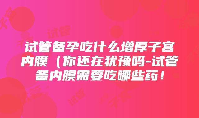 试管备孕吃什么增厚子宫内膜(你还在犹豫吗-试管备内膜需要吃哪些药!