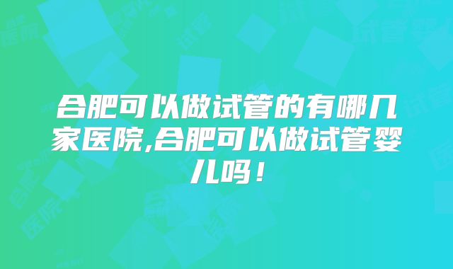 合肥可以做试管的有哪几家医院,合肥可以做试管婴儿吗！