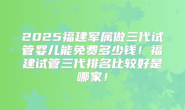 2025福建军属做三代试管婴儿能免费多少钱！福建试管三代排名比较好是哪家！