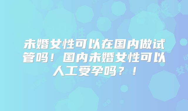 未婚女性可以在国内做试管吗!国内未婚女性可以人工受孕吗?!