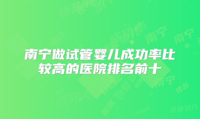 南宁做试管婴儿成功率比较高的医院排名前十
