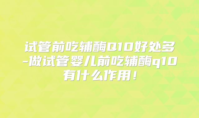 试管前吃辅酶Q10好处多-做试管婴儿前吃辅酶q10有什么作用！