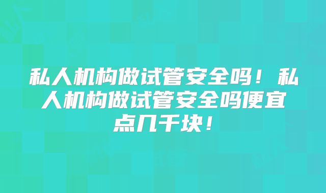 私人机构做试管安全吗！私人机构做试管安全吗便宜点几千块！
