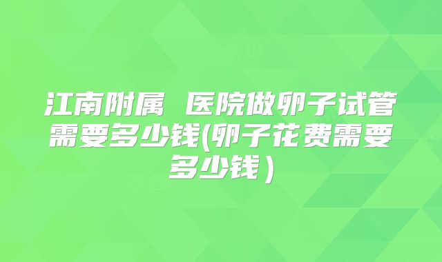 江南附属 医院做卵子试管需要多少钱(卵子花费需要多少钱）
