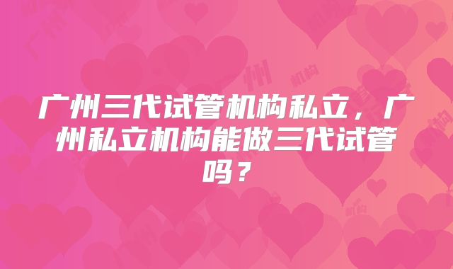 广州三代试管机构私立，广州私立机构能做三代试管吗？