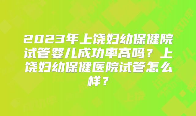 2023年上饶妇幼保健院试管婴儿成功率高吗？上饶妇幼保健医院试管怎么样？