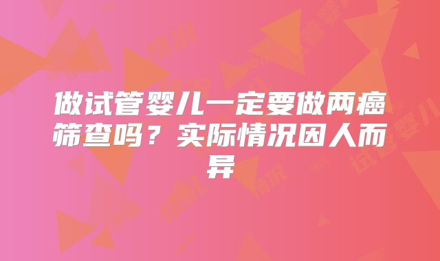 做试管婴儿一定要做两癌筛查吗?实际情况因人而异