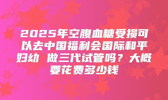 2025年空腹血糖受损可以去中国福利会国际和平妇幼 做三代试管吗？大概要花费多少钱