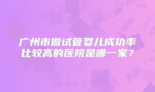广州市做试管婴儿成功率比较高的医院是哪一家？