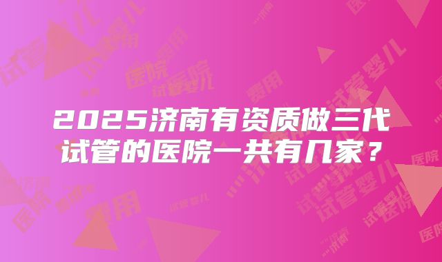 2025济南有资质做三代试管的医院一共有几家？