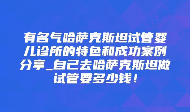 有名气哈萨克斯坦试管婴儿诊所的特色和成功案例分享_自己去哈萨克斯坦做试管要多少钱！