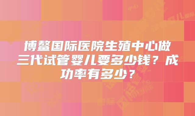 博鳌国际医院生殖中心做三代试管婴儿要多少钱?成功率有多少?