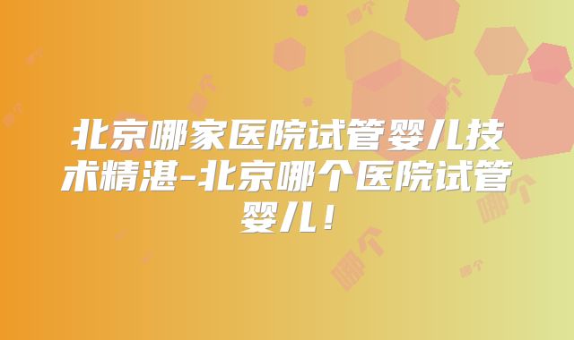 北京哪家医院试管婴儿技术精湛-北京哪个医院试管婴儿！