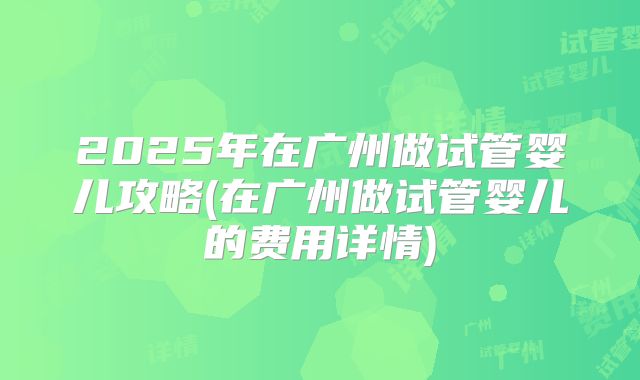 2025年在广州做试管婴儿攻略(在广州做试管婴儿的费用详情)