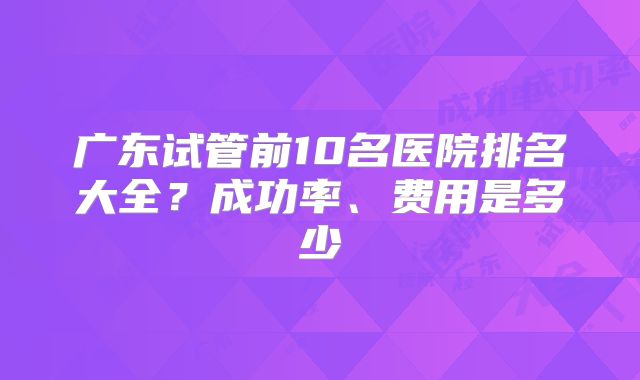 广东试管前10名医院排名大全？成功率、费用是多少