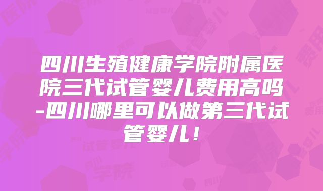 四川生殖健康学院附属医院三代试管婴儿费用高吗-四川哪里可以做第三代试管婴儿！