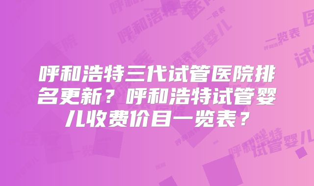 呼和浩特三代试管医院排名更新？呼和浩特试管婴儿收费价目一览表？