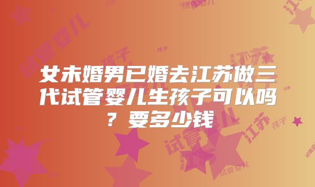 女未婚男已婚去江苏做三代试管婴儿生孩子可以吗？要多少钱