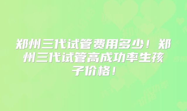 郑州三代试管费用多少！郑州三代试管高成功率生孩子价格！