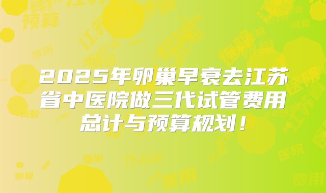 2025年卵巢早衰去江苏省中医院做三代试管费用总计与预算规划！