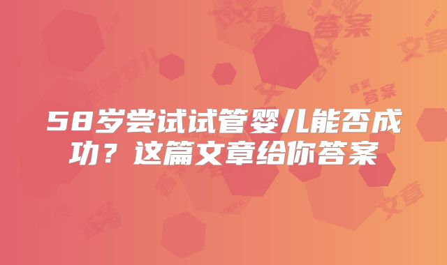 58岁尝试试管婴儿能否成功？这篇文章给你答案
