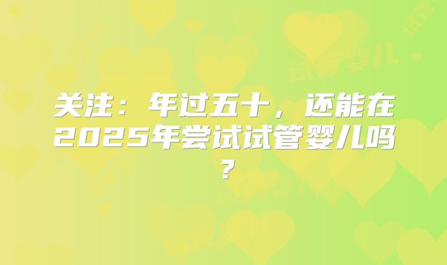 关注：年过五十，还能在2025年尝试试管婴儿吗？