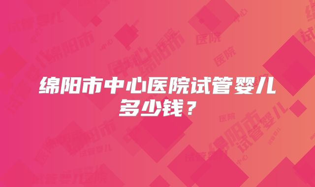 绵阳市中心医院试管婴儿多少钱？