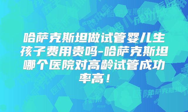哈萨克斯坦做试管婴儿生孩子费用贵吗-哈萨克斯坦哪个医院对高龄试管成功率高！