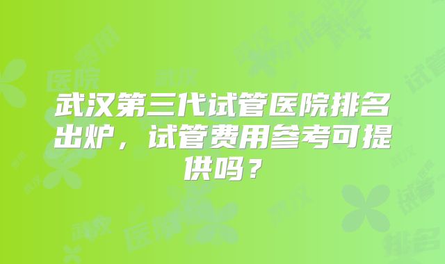 武汉第三代试管医院排名出炉,试管费用参考可提供吗?