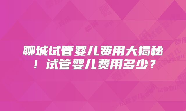聊城试管婴儿费用大揭秘！试管婴儿费用多少？