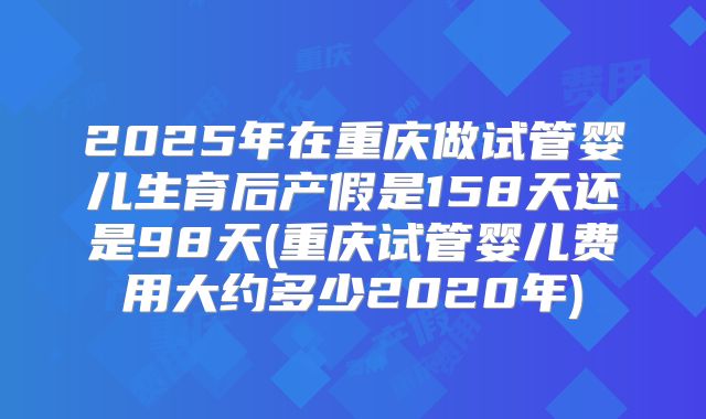 2025年在重庆做试管婴儿生育后产假是158天还是98天(重庆试管婴儿费用大约多少2020年)
