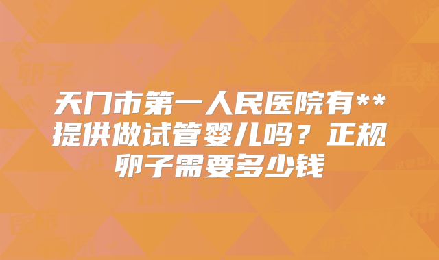 天门市第一人民医院有**提供做试管婴儿吗？正规卵子需要多少钱