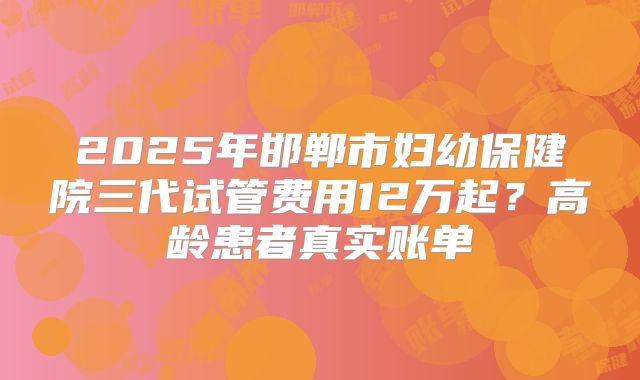 2025年邯郸市妇幼保健院三代试管费用12万起？高龄患者真实账单