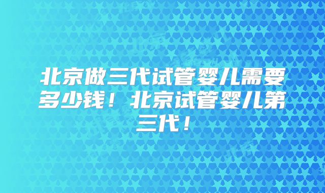 北京做三代试管婴儿需要多少钱！北京试管婴儿第三代！
