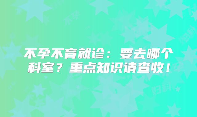 不孕不育就诊：要去哪个科室？重点知识请查收！