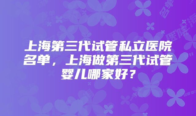 上海第三代试管私立医院名单,上海做第三代试管婴儿哪家好?
