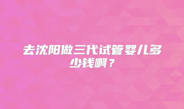 去沈阳做三代试管婴儿多少钱啊？